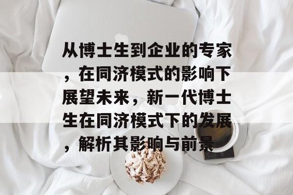 从博士生到企业的专家，在同济模式的影响下展望未来，新一代博士生在同济模式下的发展，解析其影响与前景