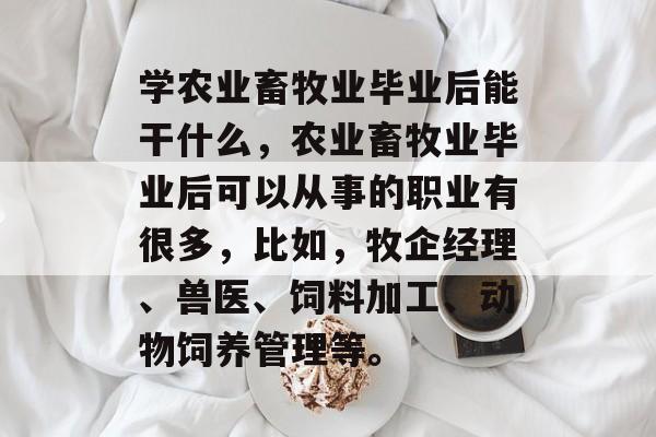 学农业畜牧业毕业后能干什么,农业畜牧业毕业后可以从事的职业有很多,比如,牧企经理、兽医、饲料加工、动物饲养管理等。 学农业畜牧业毕业后能干什么,农业畜牧业毕业后可以从事的职业有很多,比如,牧企经理、兽医、饲料加工、动物饲养管理等。