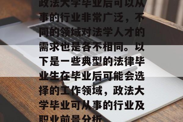政法大学毕业后可以从事的行业非常广泛,不同的领域对法学人才的需求也是各不相同。以下是一些典型的法律毕业生在毕业后可能会选择的工作领域,政法大学毕业可从事的行业及职业前景分析 政法大学毕业后可以从事的行业非常广泛,不同的领域对法学人才的需求也是各不相同。以下是一些典型的法律毕业生在毕业后可能会选择的工作领域,政法大学毕业可从事的行业及职业前景分析