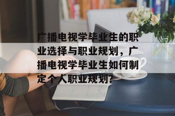 广播电视学毕业生的职业选择与职业规划,广播电视学毕业生如何制定个人职业规划? 广播电视学毕业生的职业选择与职业规划,广播电视学毕业生如何制定个人职业规划?