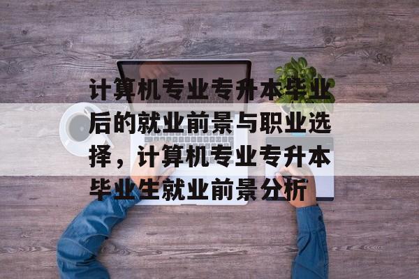 计算机专业专升本毕业后的就业前景与职业选择，计算机专业专升本毕业生就业前景分析