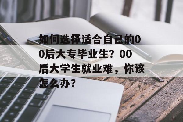 如何选择适合自己的00后大专毕业生？00后大学生就业难，你该怎么办？