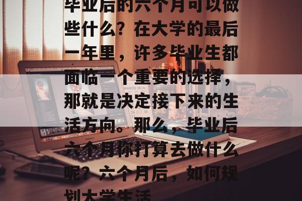毕业后的六个月可以做些什么？在大学的最后一年里，许多毕业生都面临一个重要的选择，那就是决定接下来的生活方向。那么，毕业后六个月你打算去做什么呢？六个月后，如何规划大学生活
