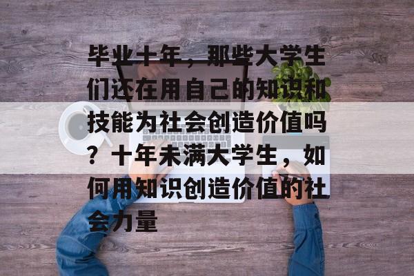 毕业十年,那些大学生们还在用自己的知识和技能为社会创造价值吗?十年未满大学生,如何用知识创造价值的社会力量 毕业十年,那些大学生们还在用自己的知识和技能为社会创造价值吗?十年未满大学生,如何用知识创造价值的社会力量