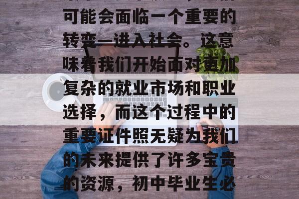 初中毕业后,在人生的某个重要节点上,人们可能会面临一个重要的转变—进入社会。这意味着我们开始面对更加复杂的就业市场和职业选择,而这个过程中的重要证件照无疑为我们的未来提供了许多宝贵的资源,初中毕业生必考的证件照,如何成为就业市场的敲门砖? 初中毕业后,在人生的某个重要节点上,人们可能会面临一个重要的转变—进入社会。这意味着我们开始面对更加复杂的就业市场和职业选择,而这个过程中的重要证件照无疑为我们的未来提供了许多宝贵的资源,初中毕业生必考的证件照,如何成为就业市场的敲门砖?