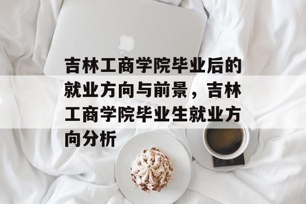 吉林工商学院毕业后的就业方向与前景,吉林工商学院毕业生就业方向分析 吉林工商学院毕业后的就业方向与前景,吉林工商学院毕业生就业方向分析