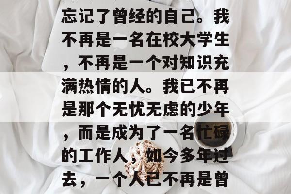 毕业三年后的我,在外面的世界里,或许已经忘记了曾经的自己。我不再是一名在校大学生,不再是一个对知识充满热情的人。我已不再是那个无忧无虑的少年,而是成为了一名忙碌的工作人,如今多年过去,一个人已不再是曾经的自己,已成为一名职场人士。 毕业三年后的我,在外面的世界里,或许已经忘记了曾经的自己。我不再是一名在校大学生,不再是一个对知识充满热情的人。我已不再是那个无忧无虑的少年,而是成为了一名忙碌的工作人,如今多年过去,一个人已不再是曾经的自己,已成为一名职场人士。