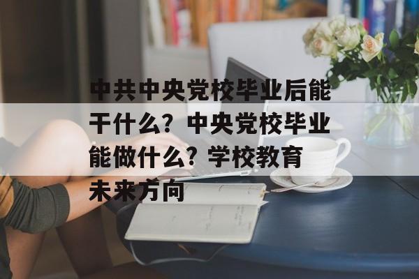 中共中央党校毕业后能干什么?中央党校毕业能做什么? 学校教育未来方向 中共中央党校毕业后能干什么?中央党校毕业能做什么? 学校教育未来方向