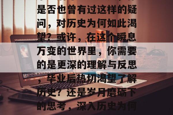 毕业后才想学历史,你是否也曾有过这样的疑问,对历史为何如此渴望?或许,在这个瞬息万变的世界里,你需要的是更深的理解与反思,毕业后热切渴望了解历史?还是岁月磨砺下的思考,深入历史为何如此渴望 毕业后才想学历史,你是否也曾有过这样的疑问,对历史为何如此渴望?或许,在这个瞬息万变的世界里,你需要的是更深的理解与反思,毕业后热切渴望了解历史?还是岁月磨砺下的思考,深入历史为何如此渴望