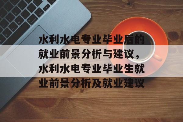 水利水电专业毕业后的就业前景分析与建议,水利水电专业毕业生就业前景分析及就业建议 水利水电专业毕业后的就业前景分析与建议,水利水电专业毕业生就业前景分析及就业建议