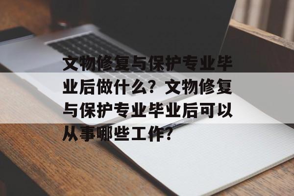 文物修复与保护专业毕业后做什么？文物修复与保护专业毕业后可以从事哪些工作？