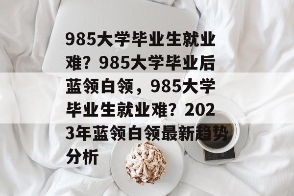 985大学毕业生就业难?985大学毕业后蓝领白领,985大学毕业生就业难?2023年蓝领白领最新趋势分析 985大学毕业生就业难?985大学毕业后蓝领白领,985大学毕业生就业难?2023年蓝领白领最新趋势分析