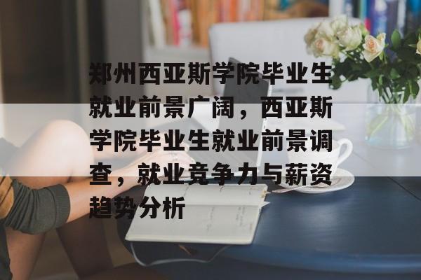 郑州西亚斯学院毕业生就业前景广阔，西亚斯学院毕业生就业前景调查，就业竞争力与薪资趋势分析