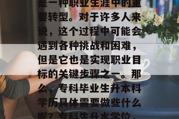 专科毕业后升本科学历是一种职业生涯中的重要转型。对于许多人来说,这个过程中可能会遇到各种挑战和困难,但是它也是实现职业目标的关键步骤之一。那么,专科毕业生升本科学历具体需要做些什么呢?专科生升本学位,挑战、机会与路径 专科毕业后升本科学历是一种职业生涯中的重要转型。对于许多人来说,这个过程中可能会遇到各种挑战和困难,但是它也是实现职业目标的关键步骤之一。那么,专科毕业生升本科学历具体需要做些什么呢?专科生升本学位,挑战、机会与路径