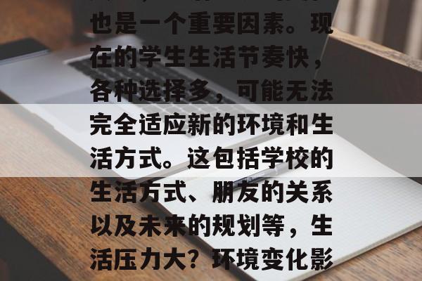 其次,生活环境的变化也是一个重要因素。现在的学生生活节奏快,各种选择多,可能无法完全适应新的环境和生活方式。这包括学校的生活方式、朋友的关系以及未来的规划等,生活压力大?环境变化影响新生活的方方面面! 其次,生活环境的变化也是一个重要因素。现在的学生生活节奏快,各种选择多,可能无法完全适应新的环境和生活方式。这包括学校的生活方式、朋友的关系以及未来的规划等,生活压力大?环境变化影响新生活的方方面面!
