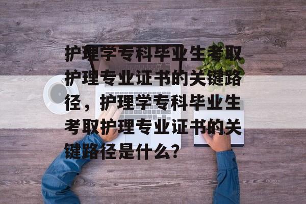 护理学专科毕业生考取护理专业证书的关键路径,护理学专科毕业生考取护理专业证书的关键路径是什么? 护理学专科毕业生考取护理专业证书的关键路径,护理学专科毕业生考取护理专业证书的关键路径是什么?