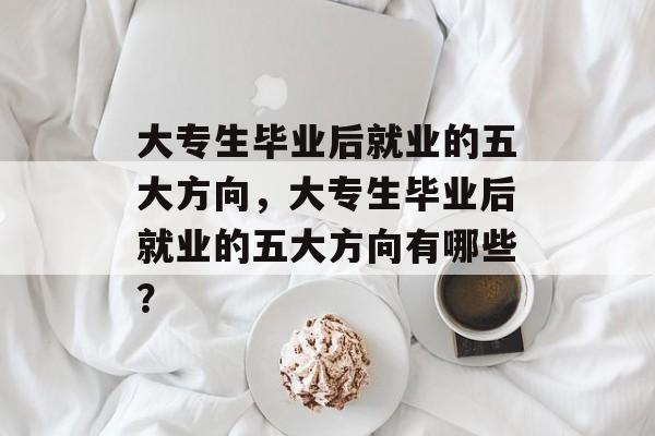 大专生毕业后就业的五大方向,大专生毕业后就业的五大方向有哪些? 大专生毕业后就业的五大方向,大专生毕业后就业的五大方向有哪些?
