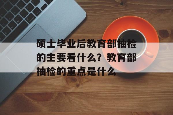 硕士毕业后教育部抽检的主要看什么？教育部抽检的重点是什么