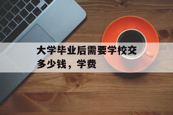 大学毕业后需要学校交多少钱,学费 大学毕业后需要学校交多少钱,学费