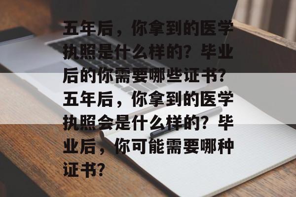 五年后，你拿到的医学执照是什么样的？毕业后的你需要哪些证书？五年后，你拿到的医学执照会是什么样的？毕业后，你可能需要哪种证书？