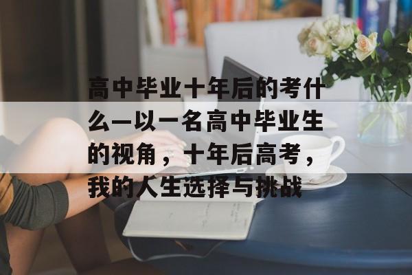 高中毕业十年后的考什么—以一名高中毕业生的视角,十年后高考,我的人生选择与挑战 高中毕业十年后的考什么—以一名高中毕业生的视角,十年后高考,我的人生选择与挑战