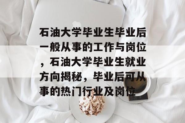 石油大学毕业生毕业后一般从事的工作与岗位，石油大学毕业生就业方向揭秘，毕业后可从事的热门行业及岗位