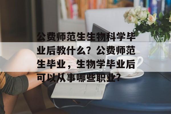 公费师范生生物科学毕业后教什么？公费师范生毕业，生物学毕业后可以从事哪些职业?