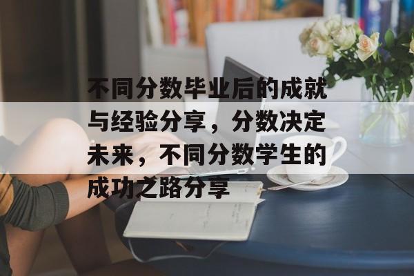 不同分数毕业后的成就与经验分享，分数决定未来，不同分数学生的成功之路分享