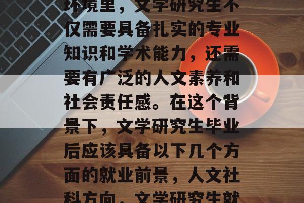在当今竞争激烈的教育环境里,文学研究生不仅需要具备扎实的专业知识和学术能力,还需要有广泛的人文素养和社会责任感。在这个背景下,文学研究生毕业后应该具备以下几个方面的就业前景,人文社科方向,文学研究生就业前景分析 在当今竞争激烈的教育环境里,文学研究生不仅需要具备扎实的专业知识和学术能力,还需要有广泛的人文素养和社会责任感。在这个背景下,文学研究生毕业后应该具备以下几个方面的就业前景,人文社科方向,文学研究生就业前景分析