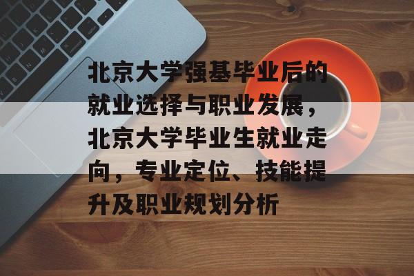 北京大学强基毕业后的就业选择与职业发展，北京大学毕业生就业走向，专业定位、技能提升及职业规划分析