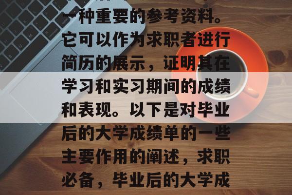 毕业后的大学成绩单是一种重要的参考资料。它可以作为求职者进行简历的展示,证明其在学习和实习期间的成绩和表现。以下是对毕业后的大学成绩单的一些主要作用的阐述,求职必备,毕业后的大学成绩单的作用及其重要性 毕业后的大学成绩单是一种重要的参考资料。它可以作为求职者进行简历的展示,证明其在学习和实习期间的成绩和表现。以下是对毕业后的大学成绩单的一些主要作用的阐述,求职必备,毕业后的大学成绩单的作用及其重要性