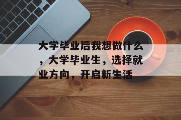大学毕业后我想做什么,大学毕业生,选择就业方向,开启新生活 大学毕业后我想做什么,大学毕业生,选择就业方向,开启新生活