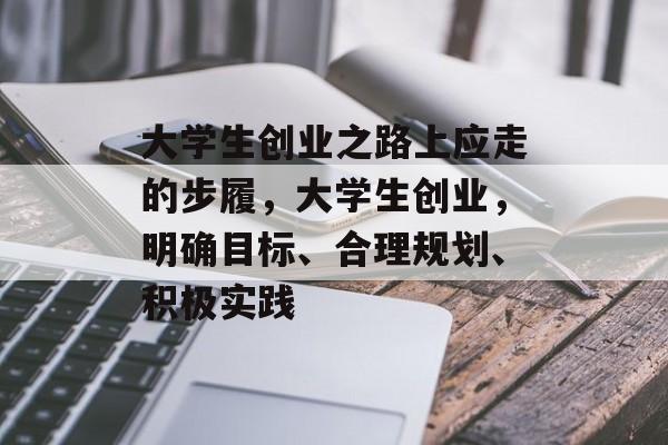 大学生创业之路上应走的步履，大学生创业，明确目标、合理规划、积极实践