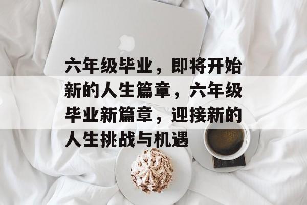 六年级毕业，即将开始新的人生篇章，六年级毕业新篇章，迎接新的人生挑战与机遇