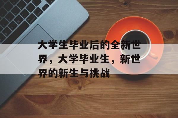 大学生毕业后的全新世界,大学毕业生,新世界的新生与挑战 大学生毕业后的全新世界,大学毕业生,新世界的新生与挑战