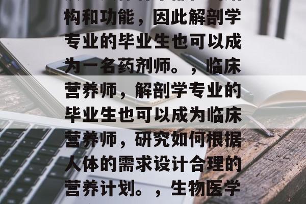 在现代医疗科技的发展中，基础医学解剖学已经成为了诊断和治疗疾病的重要工具。对于医学专业毕业生来说，他们应该选择与解剖学相关的专业发展道路。以下是几个选择的基础医学解剖学毕业后的职业路径，解剖学毕业生可以从事以下几个职业，，医生，作为医生，解剖学专业的毕业生需要掌握医学知识和技能，例如病理学、生物力学、解剖学等。，药剂师，由于解剖学的研究涉及到人体各个部位的结构和功能，因此解剖学专业的毕业生也可以成为一名药剂师。，临床营养师，解剖学专业的毕业生也可以成为临床营养师，研究如何根据人体的需求设计合理的营养计划。，生物医学研究员，解剖学专业的毕业生可以在生物学医学领域进行研究工作，例如解剖学的应用技术、新发现和治疗方法的研发等。，公共卫生科学家，解剖学专业的毕业生还可以在公共卫生科学领域发挥重要作用，如解剖学的理论研究、新方法的应用和实际案例分析等。，需要注意的是，这些职业的选择往往需要结合具体的专业背景和兴趣，因此在选择时还需要仔细考虑个人的兴趣和长期发展的规划。