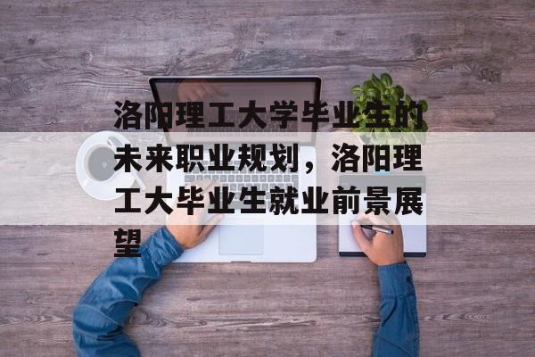 洛阳理工大学毕业生的未来职业规划，洛阳理工大毕业生就业前景展望
