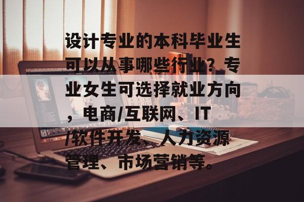设计专业的本科毕业生可以从事哪些行业？专业女生可选择就业方向，电商/互联网、IT/软件开发、人力资源管理、市场营销等。
