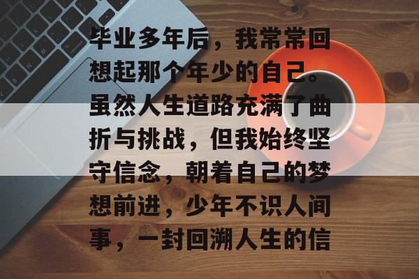 毕业多年后,我常常回想起那个年少的自己。虽然人生道路充满了曲折与挑战,但我始终坚守信念,朝着自己的梦想前进,少年不识人间事,一封回溯人生的信 毕业多年后,我常常回想起那个年少的自己。虽然人生道路充满了曲折与挑战,但我始终坚守信念,朝着自己的梦想前进,少年不识人间事,一封回溯人生的信