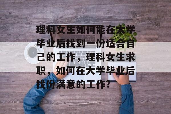 理科女生如何能在大学毕业后找到一份适合自己的工作，理科女生求职，如何在大学毕业后找份满意的工作?