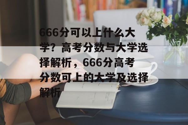 666分可以上什么大学？高考分数与大学选择解析，666分高考分数可上的大学及选择解析