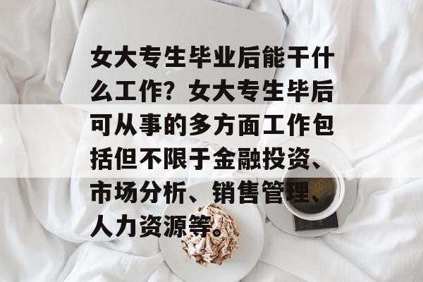 女大专生毕业后能干什么工作？女大专生毕后可从事的多方面工作包括但不限于金融投资、市场分析、销售管理、人力资源等。