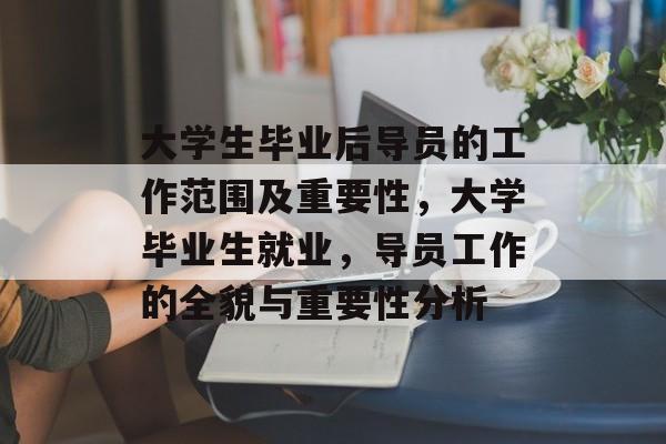 大学生毕业后导员的工作范围及重要性，大学毕业生就业，导员工作的全貌与重要性分析