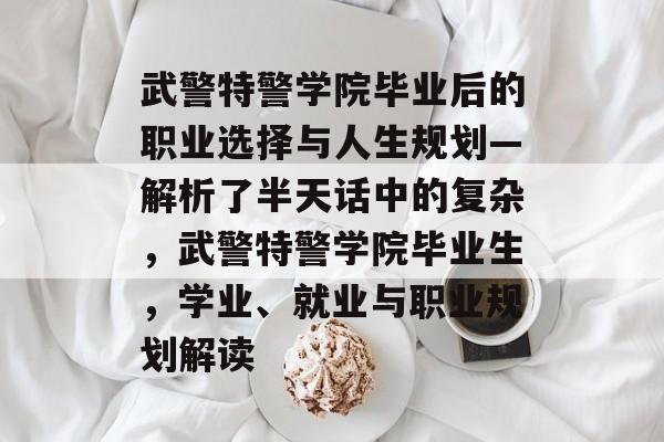 武警特警学院毕业后的职业选择与人生规划—解析了半天话中的复杂,武警特警学院毕业生,学业、就业与职业规划解读 武警特警学院毕业后的职业选择与人生规划—解析了半天话中的复杂,武警特警学院毕业生,学业、就业与职业规划解读