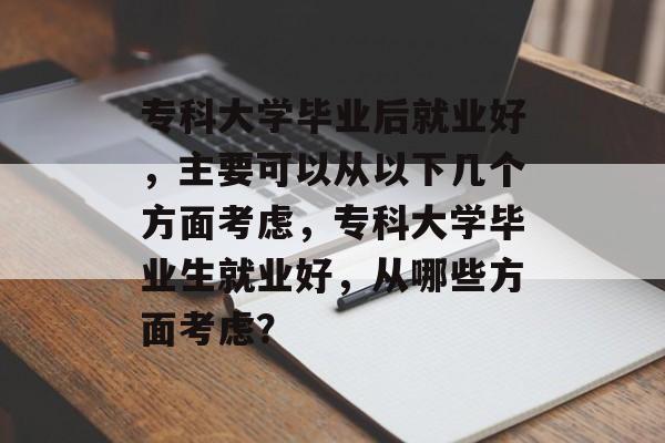 专科大学毕业后就业好,主要可以从以下几个方面考虑,专科大学毕业生就业好,从哪些方面考虑? 专科大学毕业后就业好,主要可以从以下几个方面考虑,专科大学毕业生就业好,从哪些方面考虑?