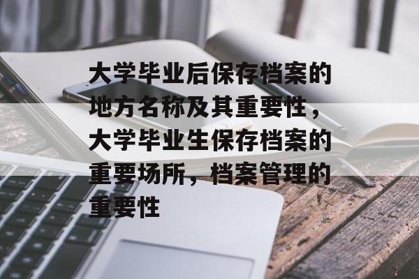 大学毕业后保存档案的地方名称及其重要性,大学毕业生保存档案的重要场所,档案管理的重要性 大学毕业后保存档案的地方名称及其重要性,大学毕业生保存档案的重要场所,档案管理的重要性