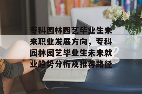 专科园林园艺毕业生未来职业发展方向,专科园林园艺毕业生未来就业趋势分析及推荐路径 专科园林园艺毕业生未来职业发展方向,专科园林园艺毕业生未来就业趋势分析及推荐路径