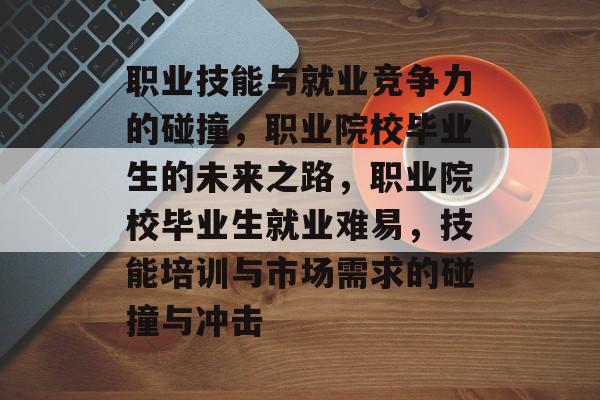 职业技能与就业竞争力的碰撞,职业院校毕业生的未来之路,职业院校毕业生就业难易,技能培训与市场需求的碰撞与冲击 职业技能与就业竞争力的碰撞,职业院校毕业生的未来之路,职业院校毕业生就业难易,技能培训与市场需求的碰撞与冲击