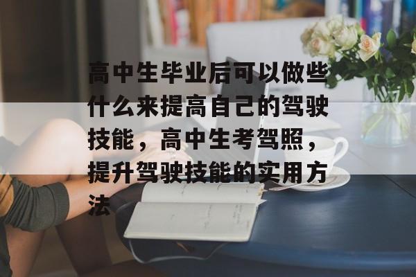 高中生毕业后可以做些什么来提高自己的驾驶技能,高中生考驾照,提升驾驶技能的实用方法 高中生毕业后可以做些什么来提高自己的驾驶技能,高中生考驾照,提升驾驶技能的实用方法