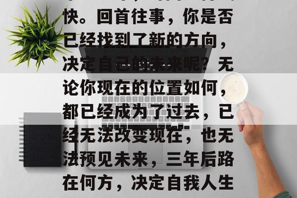 毕业三年,时间过得飞快。回首往事,你是否已经找到了新的方向,决定自己的未来呢?无论你现在的位置如何,都已经成为了过去,已经无法改变现在,也无法预见未来,三年后路在何方,决定自我人生的方向 毕业三年,时间过得飞快。回首往事,你是否已经找到了新的方向,决定自己的未来呢?无论你现在的位置如何,都已经成为了过去,已经无法改变现在,也无法预见未来,三年后路在何方,决定自我人生的方向